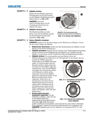 Page 57 Wartung 
Installationsanleitung für Roadster, Matrix WU, Mirage S+/HD/WU 4-11 020-100347-01 Rev. 1 (02-2010) 
Objektiv drehen  
Drehen Sie das Objektiv gegen den 
Uhrzeigersinn, bis sich die Laschen 
aus der Objektiv-Ringhalterung gelöst 
haben (siehe A in Abb. 4.10). 
HINWEIS: Durch die 
Gleitvorrichtung kann sich die 
Verbindung beim Drehen des 
Objektivs bewegen. 
Objektiv herausziehen 
Die Objektivanschlüsse werden 
gelöst, wenn Sie das Objektiv gerade 
aus dem Projektor herausziehen 
(siehe B in...