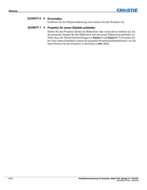 Page 58Wartung  
4-12 Installationsanleitung für Roadster, Matrix WU, Mirage S+/HD/WU  020-100347-01 Rev. 1 (02-2010) 
Einschalten  
Entfernen Sie die Objektivabdeckung und schalten Sie den Projektor ein. 
Projektor für neues Objektiv aufstellen 
Stellen Sie den Projektor dichter am Bildschirm oder weiter davon entfernt auf, bis 
der passende Abstand für den Bildschirm und den neuen Objektivtyp gefunden ist. 
Siehe dazu die Objektivbeschreibungen in Kapitel 2 und Kapitel 6. Verwenden Sie 
bei einer festen...