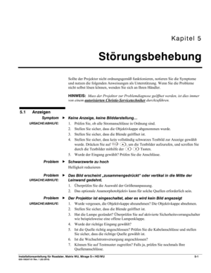 Page 59Kapitel 5 
Störungsbehebung 
 
Installationsanleitung für Roadster, Matrix WU, Mirage S+/HD/WU 5-1 020-100347-01 Rev. 1 (02-2010)  
Sollte der Projektor nicht ordnungsgemäß funktionieren, notieren Sie die Symptome 
und nutzen die folgenden Anweisungen als Unterstützung. Wenn Sie die Probleme 
nicht selbst lösen können, wenden Sie sich an Ihren Händler. 
HINWEIS:  Muss der Projektor zur Problemdiagnose geöffnet werden, ist dies immer 
von einem autorisierten Christie-Servicetechniker
 durchzuführen....