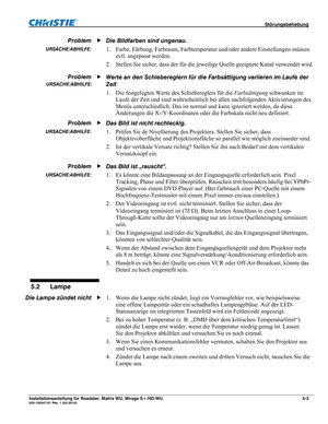 Page 61 Störungsbehebung 
Installationsanleitung für Roadster, Matrix WU, Mirage S+/HD/WU 5-3 020-100347-01 Rev. 1 (02-2010) 
Die Bildfarben sind ungenau. 
1. Farbe, Färbung, Farbraum, Farbtemperatur und/oder andere Einstellungen müssen 
evtl. angepasst werden. 
2. Stellen Sie sicher, dass der für die jeweilige Quelle geeignete Kanal verwendet wird. 
Werte an den Schiebereglern für die Farbsättigung variieren im Laufe der 
Zeit 
1. Die festgelegten Werte des Schiebereglers für die Farbsättigung schwanken im...