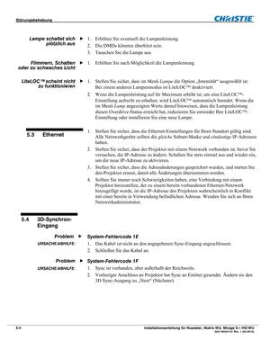 Page 62Störungsbehebung  
5-4 Installationsanleitung für Roadster, Matrix WU, Mirage S+/HD/WU  020-100347-01 Rev. 1 (02-2010) 
 
1. Erhöhen Sie eventuell die Lampenleistung. 
2. Die DMDs könnten überhitzt sein. 
3. Tauschen Sie die Lampe aus. 
1. Erhöhen Sie nach Möglichkeit die Lampenleistung. 
 
1. Stellen Sie sicher, dass im Menü Lampe die Option „Intensität“ ausgewählt ist. 
Bei einem anderen Lampenmodus ist LiteLOC deaktiviert. 
2. Wenn die Lampenleistung auf ihr Maximum erhöht ist, um eine LiteLOC-...