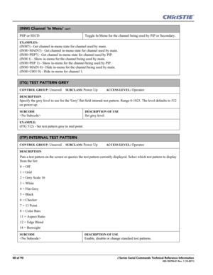 Page 4848 of 90J Series Serial Commands Technical Reference Information020-100796-01 Rev. 1 (10-2011)
(INM) Channel ‘In Menu’ con’t
PIIP or SECD Toggle In Menu for the channel being used by PIP or Secondary. 
EXAMPLES:
(INM?) - Get channel in-menu state for channel used by main. 
(INM+MAIN?) - Get channel in-menu state for channel used by main. 
(INM+PIIP?) - Get channel in-menu state for channel used by PIP. 
(INM 1) - Show in-menu for the channel being used by main. 
(INM+PIIP 1) - Show in-menu for the...