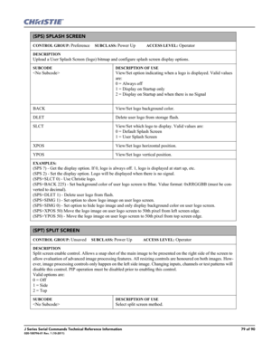 Page 79J Series Serial Commands Technical Reference Information79 of 90020-100796-01 Rev. 1 (10-2011)
(SPS) SPLASH SCREEN 
CONTROL GROUP: Preference     SUBCLASS: Power Up           ACCESS LEVEL: Operator
DESCRIPTION
Upload a User Splash Screen (logo) bitmap and configure splash screen display options.   
SUBCODE

DESCRIPTION OF USE
View/Set option indicating when a logo is displayed. Valid values 
are: 
0 = Always off 
1 = Display on Startup only 
2 = Display on Startup and when there is no Signal
BACK...