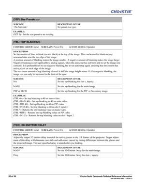 Page 8282 of 90J Series Serial Commands Technical Reference Information020-100796-01 Rev. 1 (10-2011)
(SZP) Size Presets con’t
SUBCODE

DESCRIPTION OF USE
Set preset size type.
EXAMPLE:
(SZP 1) - Set the size preset to no resizing. 
(TBL) TOP BLANKING 
CONTROL GROUP: Input     SUBCLASS: Power Up           ACCESS LEVEL: Operator
DESCRIPTION
Set the number of lines to blank (turn to black) at the top of the image. This can be used to blank out any 
unwanted data near the top edge of the image. 
A positive amount...