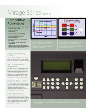 Page 5Direct key access to the most-used major functions and auto set-up for automatic set-up of sources
with correct brightness, contrast and position – means operation and set-up of the Christie Mirage
Series are intuitive.
Brightness Uniformity Control
Adjusts center-to-edge brightness uniformity
across the image – with the Christie Mirage
Series you can achieve up to 100% uniformity.
DIA™– Dark Interval
Adjustment
DIA™gives the user a mechanism to tune the
projector’s interaction with the LCD shutter...