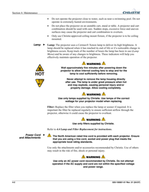 Page 105Section 4: Maintenance  
4-2 020-100001-01 Rev. 01 (04/07)   
• Do not operate the projector close to water, such as near a swimming pool. Do not 
operate in extremely humid environments. 
• Do not place the projector on an unstable cart, stand or table. A projector and cart 
combination should be used with care. Sudden stops, excessive force and uneven 
surfaces may cause the projector and cart combination to overturn. 
• Only use Christie-approved ceiling mount fixture, if the projector is to be...