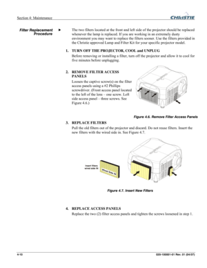 Page 113Section 4: Maintenance  
4-10 020-100001-01 Rev. 01 (04/07)   
 
The two filters located at the front and left side of the projector should be replaced 
whenever the lamp is replaced. If you are working in an extremely dusty 
environment you may want to replace the filters sooner. Use the filters provided in 
the Christie approved Lamp and Filter Kit for your specific projector model. 
1. TURN OFF THE PROJECTOR, COOL and UNPLUG 
Before removing or installing a filter, turn off the projector and allow it...