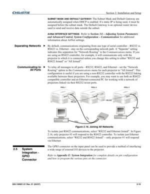 Page 28  Section 2: Installation and Setup 
020-100001-01 Rev. 01 (04/07) 2-19. 
SUBNET MASK AND DEFAULT GATEWAY: The Subnet Mask and Default Gateway are 
automatically assigned when DHCP is enabled. If a static IP is being used, it must be 
assigned before the subnet mask. The Default Gateway is an optional router device 
used to send and receive data outside the subnet. 
ArtNet INTERFACE SETTINGS:  Refer to Section 3.6 – Adjusting System Parameters 
and Advanced Control, System Configuration – Communication...