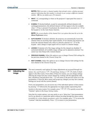 Page 48 Section 3: Operation 
020-100001-01 Rev. 01 (04/07)  3-19. 
NOTES: 1) If you enter a channel number that already exists, a dialog message 
appears indicating that this number is already in use–assign a different channel 
number.  2) You can define up to 50 channels. 
• 
INPUT: 1-8, corresponding to where on the projector’s input panel the source is 
connected. 
• 
IN MENU: If checked (default, except for automatically defined channels with 
unchanged parameters), this defined channel will then appear in...