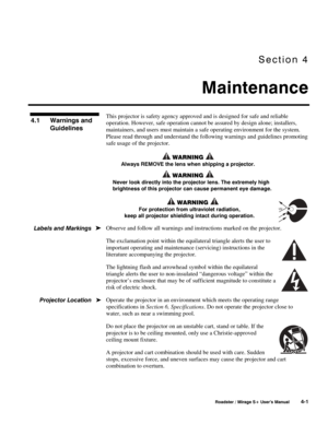 Page 103Section 4 
Maintenance 
 
 Roadster / Mirage S+ User’s Manual 4-1 
This projector is safety agency approved and is designed for safe and reliable 
operation. However, safe operation cannot be assured by design alone; installers, 
maintainers, and users must maintain a safe operating environment for the system. 
Please read through and understand the following warnings and guidelines promoting 
safe usage of the projector. 
 WARNING  
Always REMOVE the lens when shipping a projector. 
 WARNING  
Never...
