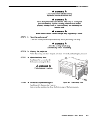 Page 107MAINTENANCE 
  Roadster / Mirage S+ User’s Manual 4-5 
 WARNING  
Lamp replacement is to be done by 
a qualified service technician only. 
 WARNING  
Never attempt to remove a hot lamp. A hot lamp is under great 
pressure and may explode, causing personal injury and/or 
property damage. Allow to cool completely and handle by the 
housing only. 
 WARNING  
Make sure to use the correct wattage lamp supplied by Christie. 
Turn the projector off  
Allow the cooling fans to stop automatically before...