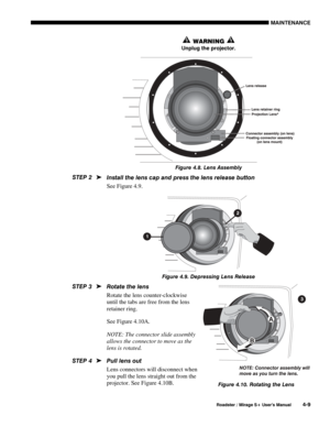 Page 111MAINTENANCE 
  Roadster / Mirage S+ User’s Manual 4-9 
 WARNING   
Unplug the projector. 
 
Figure 4.8. Lens Assembly  
Install the lens cap and press the lens release button 
See Figure 4.9. 
 
Figure 4.9. Depressing Lens Release 
Rotate the lens  
Rotate the lens counter-clockwise 
until the tabs are free from the lens 
retainer ring. 
See Figure 4.10A. 
NOTE: The connector slide assembly 
allows the connector to move as the 
lens is rotated. 
Pull lens out 
Lens connectors will disconnect when 
you...