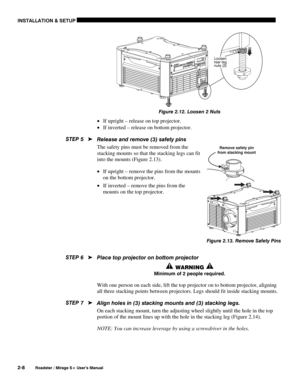 Page 14INSTALLATION & SETUP 
2-8 
Roadster / Mirage S+ User’s Manual 
 
Figure 2.12. Loosen 2 Nuts 
• If upright – release on top projector. 
• If inverted – release on bottom projector. 
Release and remove (3) safety pins 
The safety pins must be removed from the 
stacking mounts so that the stacking legs can fit 
into the mounts (Figure 2.13).  
• If upright – remove the pins from the mounts 
on the bottom projector. 
• If inverted – remove the pins from the 
mounts on the top projector. 
 
 
 
 
 
Place top...