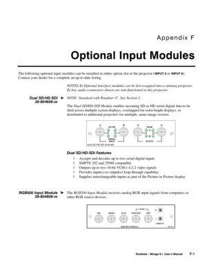 Page 149Appendix F 
Optional Input Modules 
 
 Roadster / Mirage S+ User’s Manual F-1 
The following optional input modules can be installed in either option slot in the projector (INPUT 5 or INPUT 6). 
Contact your dealer for a complete an up-to-date listing. 
NOTES:1) Optional interface modules can be hot-swapped into a running projector. 
2) Any audio connectors shown are non-functional in this projector. 
NOTE: Standard with Roadster S
+. See Section 2. 
The Dual SD/HD-SDI Module enables incoming SD or HD...