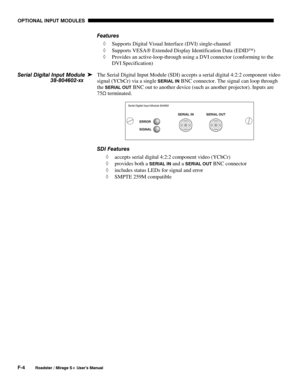 Page 152OPTIONAL INPUT MODULES 
F-4 
Roadster / Mirage S+ User’s Manual 
Features 
◊ Supports Digital Visual Interface (DVI) single-channel 
◊ Supports VESA Extended Display Identification Data (EDID) 
◊ Provides an active-loop-through using a DVI connector (conforming to the 
DVI Specification) 
The Serial Digital Input Module (SDI) accepts a serial digital 4:2:2 component video 
signal (YCbCr) via a single 
SERIAL IN BNC connector. The signal can loop through 
the 
SERIAL OUT BNC out to another device (such...