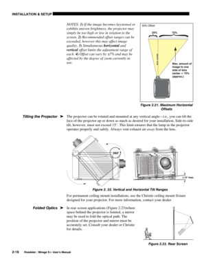 Page 22INSTALLATION & SETUP 
2-16 
Roadster / Mirage S+ User’s Manual 
NOTES: 1) If the image becomes keystoned or 
exhibits uneven brightness, the projector may 
simply be too high or low in relation to the 
screen. 2) Recommended offset ranges can be 
exceeded, however this may affect image 
quality. 3) Simultaneous horizontal and 
vertical offset limits the adjustment range of 
each. 4) Offset can vary by ±7% and may be 
affected by the degree of zoom currently in 
use. 
 
 
 
 
 
 
The projector can be...