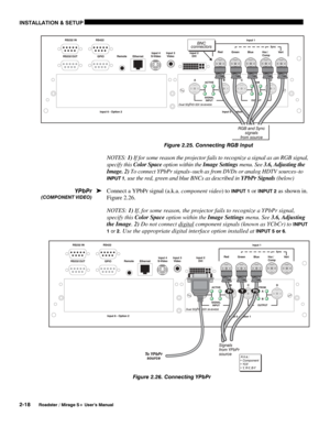 Page 24INSTALLATION & SETUP 
2-18 
Roadster / Mirage S+ User’s Manual 
 Figure 2.25. Connecting RGB Input 
NOTES: 1) If for some reason the projector fails to recognize a signal as an RGB signal, 
specify this Color Space option within the Image Settings menu. See 3.6, Adjusting the 
Image. 2) To connect YPbPr signals–such as from DVDs or analog HDTV sources–to 
INPUT 1, use the red, green and blue BNCs as described in YPbPr Signals (below) 
Connect a YPbPr signal (a.k.a. component video) to 
INPUT 1 or INPUT 2...