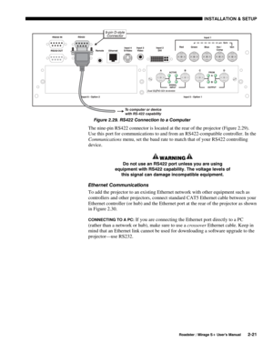 Page 27INSTALLATION & SETUP 
  Roadster / Mirage S+ User’s Manual 2-21 
 
Figure 2.29. RS422 Connection to a Computer 
The nine-pin RS422 connector is located at the rear of the projector (Figure 2.29).  
Use this port for communications to and from an RS422-compatible controller. In the 
Communications menu, set the baud rate to match that of your RS422 controlling 
device. 
WARNING 
Do not use an RS422 port unless you are using 
equipment with RS422 capability. The voltage levels of 
this signal can damage...