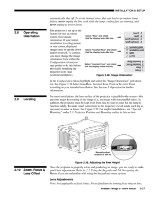 Page 33INSTALLATION & SETUP 
  Roadster / Mirage S+ User’s Manual 2-27 
automatically shut off. To avoid thermal stress that can lead to premature lamp 
failure, never unplug the line cord while the lamp cooling fans are running, and 
never unplug to power down. 
The projector is set up at the 
factory for use in a front 
screen, floor mount 
orientation. If your initial 
installation is ceiling mount 
or rear screen, displayed 
images may be upside down 
and/or reversed. To correct, 
you must change the image...