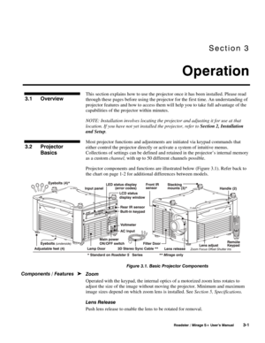 Page 35Section 3 
Operation 
 
 Roadster / Mirage S+ User’s Manual 3-1 
This section explains how to use the projector once it has been installed. Please read 
through these pages before using the projector for the first time. An understanding of 
projector features and how to access them will help you to take full advantage of the 
capabilities of the projector within minutes. 
NOTE: Installation involves locating the projector and adjusting it for use at that 
location. If you have not yet installed the...