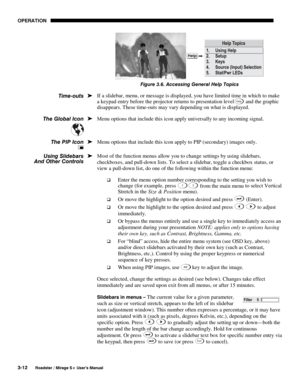 Page 46OPERATION 
3-12 
Roadster / Mirage S+ User’s Manual 
 
Figure 3.6. Accessing General Help Topics  
If a slidebar, menu, or message is displayed, you have limited time in which to make 
a keypad entry before the projector returns to presentation level
Help and the graphic 
disappears. These time-outs may vary depending on what is displayed. 
Menu options that include this icon apply universally to any incoming signal. 
 
Menu options that include this icon apply to PIP (secondary) images only. 
Most of...