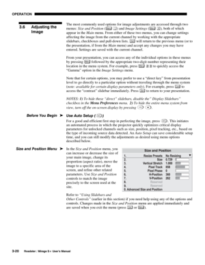 Page 54OPERATION 
3-20 
Roadster / Mirage S+ User’s Manual 
The most commonly used options for image adjustments are accessed through two 
menus: Size and Position (
Menu ) and Image Settings (Menu ), both of which 
appear in the Main menu. From either of these two menus, you can change settings 
affecting the image from the current channel by working with the appropriate 
slidebars, checkboxes and pull-down lists. 
Exi t will return to the previous menu (or to 
the presentation, if from the Main menu) and...
