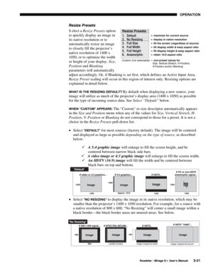 Page 55OPERATION 
  Roadster / Mirage S+ User’s Manual 3-21 
Resize Presets 
S elect a Resize Presets option 
to quickly display an image in 
its native resolution or to 
automatically resize an image 
to closely fill the projector’s 
native resolution of 1400 x 
1050, or to optimize the width 
or height of your display. Size, 
Position and Blanking 
parameters will automatically 
adjust accordingly. Or, if Blanking is set first, which defines an Active Input Area, 
Resize Preset scaling will occur in this...