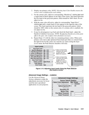 Page 65OPERATION 
  Roadster / Mirage S+ User’s Manual 3-31 
2.  Display one primary color. NOTE: Selecting Auto Color Enable ensures the 
correct color is displayed for each setting.  
3.  For the current color, adjust its corresponding “Blacklevel” slidebar just until 
a single band of black appears at one edge of the screen. This band represents 
the first band of the grayscale pattern, which should be 100% black. Do not 
adjust too far. 
4.  With the same color still active, adjust its corresponding “Input...