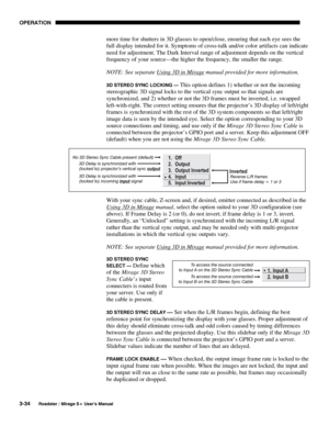 Page 68OPERATION 
3-34 
Roadster / Mirage S+ User’s Manual 
more time for shutters in 3D glasses to open/close, ensuring that each eye sees the 
full display intended for it. Symptoms of cross-talk and/or color artifacts can indicate 
need for adjustment. The Dark Interval range of adjustment depends on the vertical 
frequency of your source—the higher the frequency, the smaller the range. 
NOTE: See separate Using 3D in Mirage
 manual provided for more information. 
3D STEREO SYNC LOCKING — This option defines...