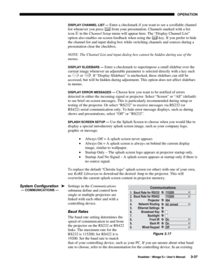 Page 71OPERATION 
  Roadster / Mirage S+ User’s Manual 3-37 
DISPLAY CHANNEL LIST — Enter a checkmark if you want to see a scrollable channel 
list whenever you press 
Chan from your presentation. Channels marked with a list 
icon 
 in the Channel Setup menu will appear here. The “Display Channel List” 
option also enables on-screen feedback when using the Input key. If you prefer to hide 
the channel list and input dialog box while switching channels and sources during a 
presentation clear the checkbox....
