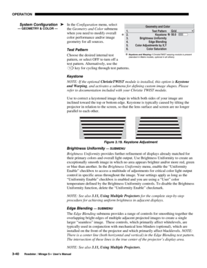 Page 74OPERATION 
3-40 
Roadster / Mirage S+ User’s Manual 
In the Configuration menu, select 
the Geometry and Color submenu 
when you need to modify overall 
color performance and/or image 
geometry for all sources. 
Test Pattern 
Choose the desired internal test 
pattern, or select OFF to turn off a 
test pattern. Alternatively, use the 
Te s t key for cycling through test patterns. 
Keystone 
NOTE: If the optional ChristieTWIST module is installed, this option is Keystone 
and Warping, and activates a...