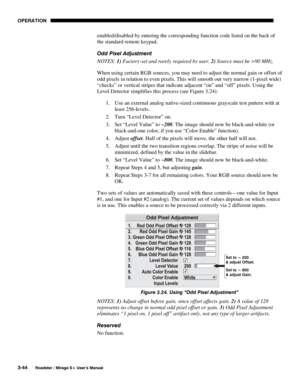 Page 78OPERATION 
3-44 
Roadster / Mirage S+ User’s Manual 
enabled/disabled by entering the corresponding function code listed on the back of 
the standard remote keypad. 
Odd Pixel Adjustment 
NOTES: 1) Factory-set and rarely required by user. 2) Source must be >90 MHz. 
When using certain RGB sources, you may need to adjust the normal gain or offset of 
odd pixels in relation to even pixels. This will smooth out very narrow (1-pixel wide) 
“checks” or vertical stripes that indicate adjacent “on” and “off”...