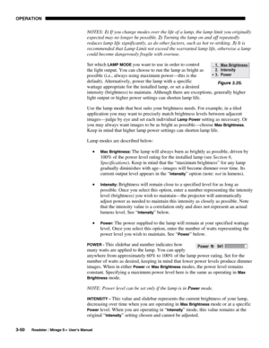 Page 84OPERATION 
3-50 
Roadster / Mirage S+ User’s Manual 
NOTES: 1) If you change modes over the life of a lamp, the lamp limit you originally 
expected may no longer be possible. 2) Turning the lamp on and off repeatedly 
reduces lamp life significantly, as do other factors, such as hot re-striking. 3) It is 
recommended that Lamp Limit not exceed the warranted lamp life, otherwise a lamp 
could become dangerously fragile with overuse. 
Set which 
LAMP MODE you want to use in order to control 
the light...