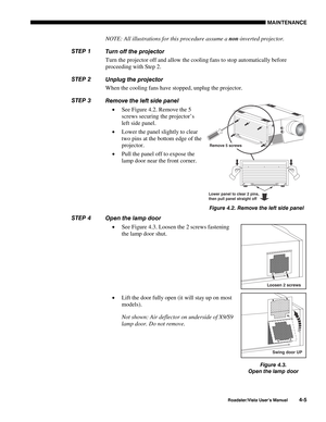 Page 104MAINTENANCE
Roadster/Vista User’s Manual4-5
NOTE: All illustrations for this procedure assume a non-inverted projector.
Turn off the projector
Turn the projector off and allow the cooling fans to stop automatically before
proceeding with Step 2.
Unplug the projector
When the cooling fans have stopped, unplug the projector.
Remove the left side panel
• See Figure 4.2. Remove the 5
screws securing the projector’s
left side panel.
• Lower the panel slightly to clear
two pins at the bottom edge of the...