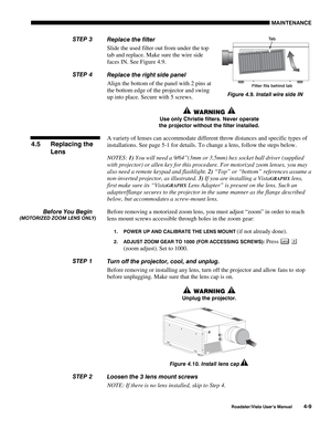 Page 108MAINTENANCE
Roadster/Vista User’s Manual4-9
Replace the filter
Slide the used filter out from under the top
tab and replace. Make sure the wire side
faces IN. See Figure 4.9.
Replace the right side panel
Align the bottom of the panel with 2 pins at
the bottom edge of the projector and swing
up into place. Secure with 5 screws.
 WARNING 
Use only Christie filters. Never operate
the projector without the filter installed.
A variety of lenses can accommodate different throw distances and specific types of...