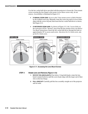 Page 109MAINTENANCE
4-10
Roadster/Vista User’s Manual
Use the hex socket ball driver provided with the projector to loosen the 3 lens mount
screws securing the lens flange to the mount–loosen these screws only, do not
remove. Accessibility is illustrated in Figure 4.11.
• 
IF MANUAL ZOOM LENS: Access to the 3 lens mount screws is likely blocked
by the toothed zoom ring. Manually rotate the zoom ring until its access holes
align with the screws beyond, then insert the hex socket ball driver as shown.
See Figure...