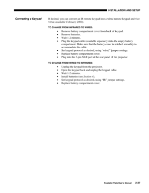 Page 40INSTALLATION AND SETUP
Roadster/Vista User’s Manual2-37
If desired, you can convert an IR remote keypad into a wired remote keypad and vice
versa (available February 2000).
TO CHANGE FROM INFRARED TO WIRED:
• Remove battery compartment cover from back of keypad.
• Remove batteries.
• Wait 1-2 minutes.
• Plug the keypad cable (available separately) into the empty battery
compartment. Make sure that the battery cover is notched smoothly to
accommodate the cable.
• Set keypad protocol as desired, using...