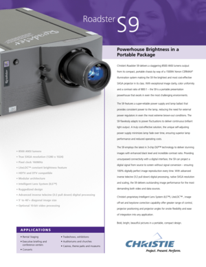 Page 1Roadster
S9
Powerhouse Brightness in a
Portable Package
Christie’s Roadster S9 delivers a staggering 8500 ANSI lumens output
from its compact, portable chassis by way of a 1500W Xenon CERMAX
®
illumination system making the S9 the brightest and most cost-effective
SXGA projector in its class. With exceptional image clarity, color uniformity
and a contrast ratio of 800:1 – the S9 is a portable presentation
powerhouse that excels in even the most challenging environments.
The S9 features a super-reliable...