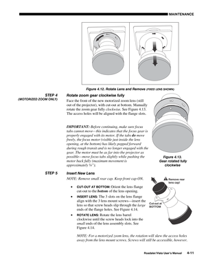 Page 110MAINTENANCE
Roadster/Vista User’s Manual4-11
Figure 4.12. Rotate Lens and Remove (FIXED LENS SHOWN)
Rotate zoom gear clockwise fully
Face the front of the new motorized zoom lens (still
out of the projector), with cut-out at bottom. Manually
rotate the zoom gear fully clockwise. See Figure 4.13.
The access holes will be aligned with the flange slots.
IMPORTANT: Before continuing, make sure focus
tabs cannot move— this indicates that the focus gear is
properly engaged with its motor. If the tabs do move...