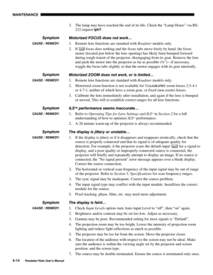 Page 113MAINTENANCE
4-14
Roadster/Vista User’s Manual
3. The lamp may have reached the end of its life. Check the “Lamp Hours” via RS-
232 request 
lph?.
Motorized FOCUS does not work…
1. Remote lens functions are standard with Roadster models only.
2. If 
Lens focus does nothing and the focus tabs move freely by hand, the focus
motor (located just below the lens opening) has likely been bumped forward
during rough transit of the projector, disengaging from its gear. Remove the lens
and push the motor into the...