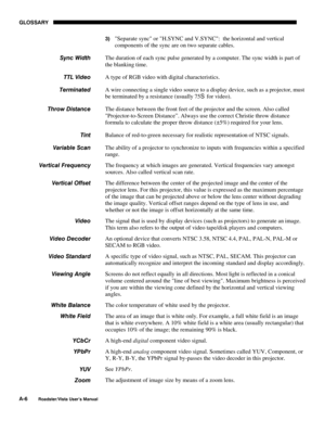 Page 127GLOSSARY
A-6
Roadster/Vista User’s Manual
3) Separate sync or H.SYNC and V.SYNC:  the horizontal and vertical
components of the sync are on two separate cables.
The duration of each sync pulse generated by a computer. The sync width is part of
the blanking time.
A type of RGB video with digital characteristics.
A wire connecting a single video source to a display device, such as a projector, must
be terminated by a resistance (usually 75S for video).
The distance between the front feet of the projector...