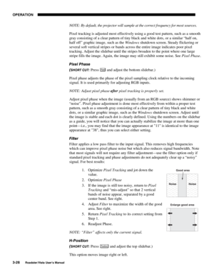 Page 69OPERATION
3-28
Roadster/Vista User’s Manual
NOTE: By default, the projector will sample at the correct frequency for most sources.
Pixel tracking is adjusted most effectively using a good test pattern, such as a smooth
gray consisting of a clear pattern of tiny black and white dots, or a similar “half on,
half off” graphic image, such as the Windows shutdown screen. Steady flickering or
several soft vertical stripes or bands across the entire image indicates poor pixel
tracking. Adjust the slidebar until...