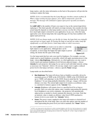Page 89OPERATION
3-48
Roadster/Vista User’s Manual
lamp expires, only the status information on the back of the projector will provide the
warning to replace the lamp.
NOTES: 1) It is recommended that the Lamp Message checkbox remain enabled. 2)
When a lamp warning message appears, press 
 to temporarily cancel the
message. The message will continued to appear upon power-up until you install a
new lamp.
Set 
LAMP LIMIT to the number of hours you expect to log on the current lamp before
replacing it. This limit...