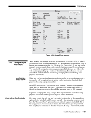 Page 92OPERATION
Roadster/Vista User’s Manual3-51
Figure 3.29. Status Menu (SAMPLE)
When working with multiple projectors, you may want to use the RS-232 or RS-422
serial ports to chain the projectors together in a network that you control from either a
keypad or a computer/controller (see 2.9, Serial Port Connections). Or you may prefer
that each projector stands alone, but is controlled with a common IR remote keypad.
You can also tile a single incoming image among multiple displays in a videowall,
with each...