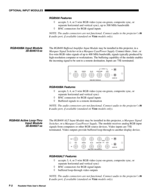 Page 145OPTIONAL INPUT MODULES
F-2
Roadster/Vista User’s Manual
RGB500 Features
◊ accepts 3, 4, or 5 wire RGB video (sync-on-green, composite sync, or
separate horizontal and vertical sync), up to 500 MHz bandwidth
◊ BNC connectors for RGB signal inputs
NOTE: The audio connectors are not functional. Connect audio to the projector’s 
IN
2
 audio port, if available (standard on Vista models only).
The RGB400 Buffered Amplifier Input Module may be installed in this projector, in a
Marquee Signal Switcher or in a...