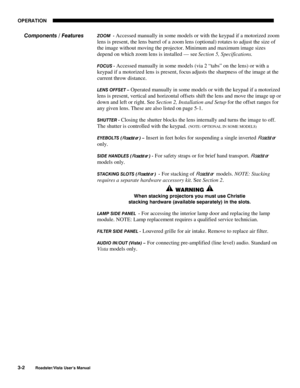 Page 43OPERATION
3-2
Roadster/Vista User’s Manual
ZOOM  - Accessed manually in some models or with the keypad if a motorized zoom
lens is present, the lens barrel of a zoom lens (optional) rotates to adjust the size of
the image without moving the projector. Minimum and maximum image sizes
depend on which zoom lens is installed — see Section 5, Specifications.
FOCUS - Accessed manually in some models (via 2 “tabs” on the lens) or with a
keypad if a motorized lens is present, focus adjusts the sharpness of the...