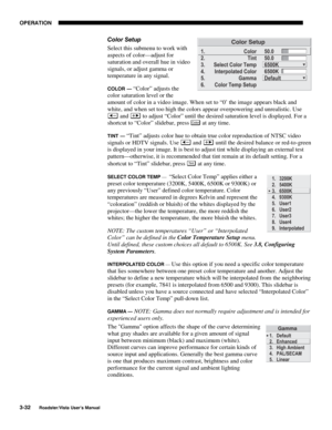 Page 73OPERATION
3-32
Roadster/Vista User’s Manual
Color Setup
Select this submenu to work with
aspects of color—adjust for
saturation and overall hue in video
signals, or adjust gamma or
temperature in any signal.
COLOR — “Color” adjusts the
color saturation level or the
amount of color in a video image. When set to “0’ the image appears black and
white, and when set too high the colors appear overpowering and unrealistic. Use
 and  to adjust “Color” until the desired saturation level is displayed. For a...