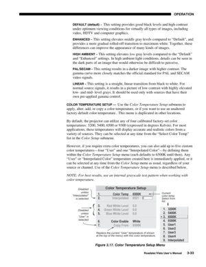 Page 74OPERATION
Roadster/Vista User’s Manual3-33
DEFAULT (default) –  This setting provides good black levels and high contrast
under optimum viewing conditions for virtually all types of images, including
video, HDTV and computer graphics.
ENHANCED – This setting elevates middle gray levels compared to “Default”, and
provides a more gradual rolled-off transition to maximum white. Together, these
differences can improve the appearance of many kinds of images.
HIGH AMBIENT – This setting elevates low gray...