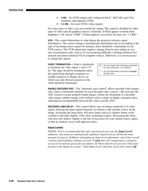 Page 77OPERATION
3-36
Roadster/Vista User’s Manual
• 0 IRE – For DVD output with “enhanced black”, SECAM, most PAL
standards, and Japanese NTSC.
• 
7.5 IRE – For most NTSC video signals.
For some types of video, you can override the setting. The control is disabled for other
types of video (and all graphics sources). Generally, if black appears crushed when
brightness = 50, choose “0 IRE”. If black appears excessively elevated, use “7.5 IRE”.
VCR – This control determines to what degree the projector tolerates...