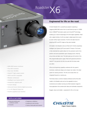 Page 1Roadster
X6
Engineered for life on the road.
Christie’s Roadster X6 is a powerhouse projector outputting a
staggering 6000 ANSI lumens from its small frame by way of a 1200W
Xenon CERMAX
®illumination system and 3-chip DLP™ technology
enabling you to take full advantage of the X6’s digital capabilities. Fitted
with a digital interface, the X6 can project a digital signal from source
to screen without signal conversion. The X6 is the ideal choice for
projecting HDTV and DTV images as they were intended....